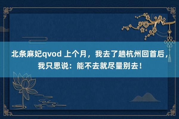 北条麻妃qvod 上个月，我去了趟杭州回首后，我只思说：能不去就尽量别去！
