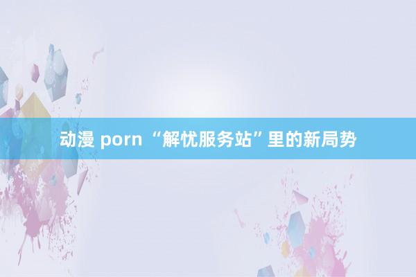动漫 porn “解忧服务站”里的新局势