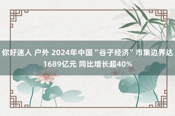 你好迷人 户外 2024年中国“谷子经济”市集边界达1689亿元 同比增长超40%